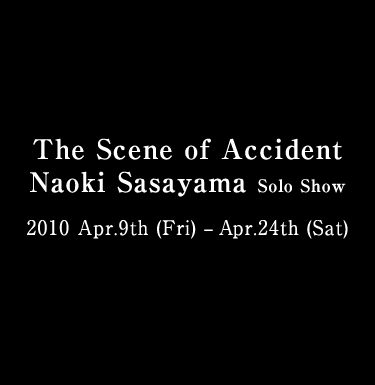 The Scene of Accident Naoki Sasayama Solo Show 2010 Apr.9th (Fri) – Apr.24th (Sat) 